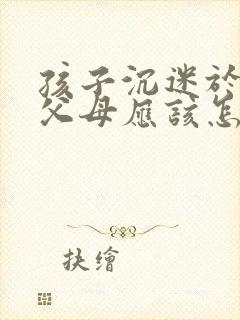 孩子沉迷于手机父母应该怎么办