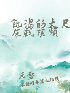 饥渴的大尺度的床戏视频