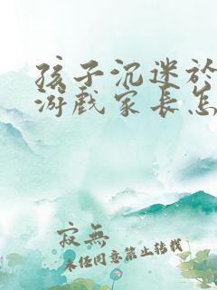 孩子沉迷于网络游戏家长怎么办