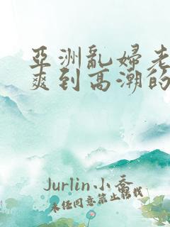 亚洲乱妇老熟女爽到高潮的片