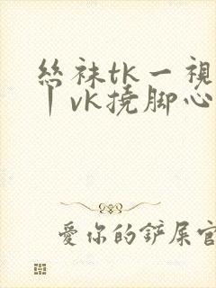 丝袜tk一视频丨vk挠脚心丨vk