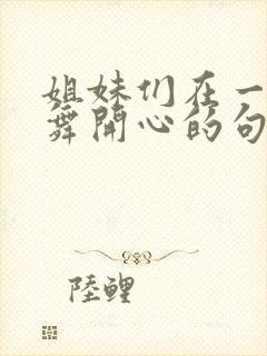 姐妹们在一起跳舞开心的句子