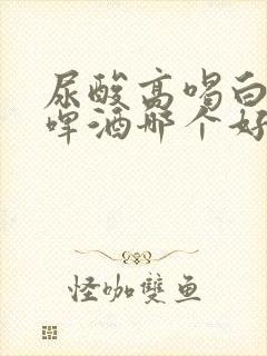 尿酸高喝白酒和啤酒哪个好