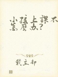 小孩上课不听课怎么办?