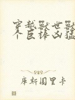 穿越兽世兽王个个巨棒凶猛