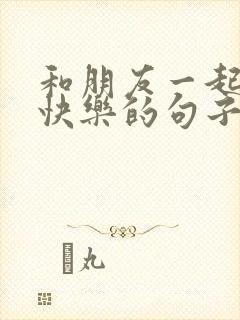 和朋友一起开心快乐的句子