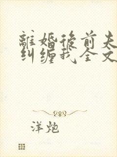 离婚后前夫总想纠缠我全文免费阅读