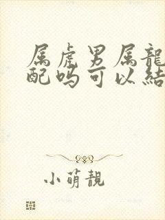 属虎男属龙女相配吗可以结婚吗