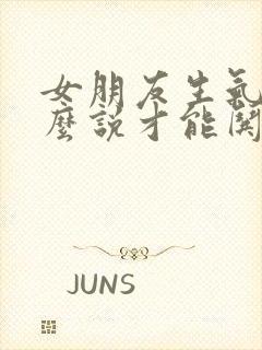 女朋友生气了怎么说才能哄好她