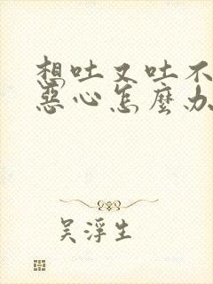 想吐又吐不出来恶心怎么办,有哪些缓解方法?