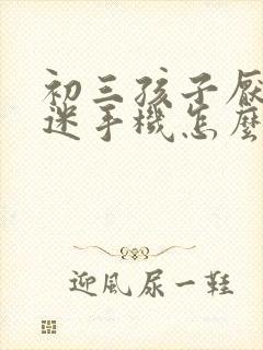 初三孩子厌学沉迷手机怎么办