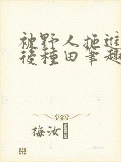 被野人拖进山洞后种田笔趣阁