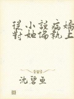 从小说病娇男主对她偏执上瘾小说