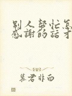 别人帮忙怎么说感谢的话才有诚意