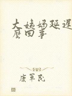 大姨妈延迟是怎么回事