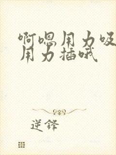 啊嗯用力吸哦嗯用力插哦