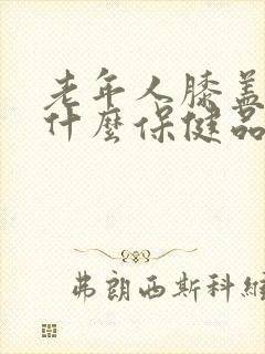 老年人膝盖疼吃什么保健品