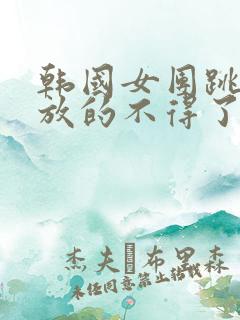 韩国女团跳舞开放的不得了了