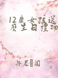 12岁女孩送什么生日礼物比较有纪念意义