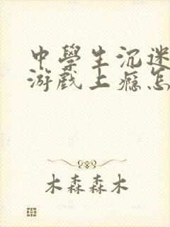 中学生沉迷网络游戏上瘾怎么解决