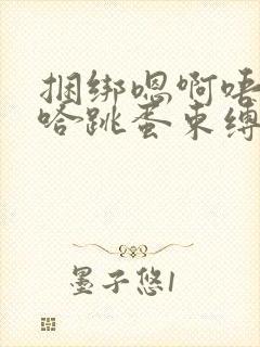 捆绑嗯啊唔嗯呃哈跳蛋束缚