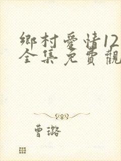 乡村爱情12部全集免费观看完整版