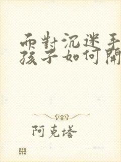 面对沉迷手机的孩子如何开导