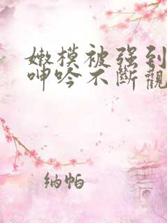 嫩模被强到高潮呻吟不断观看