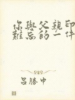 你与父亲印象最难忘的一件事