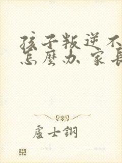 孩子叛逆不听话怎么办 家长该如何处理