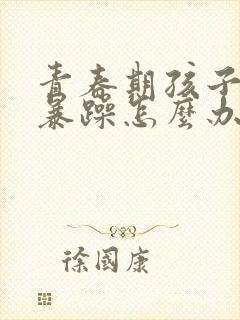 青春期孩子易怒暴躁怎么办