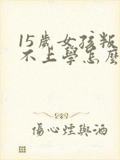 15岁女孩叛逆不上学怎么办