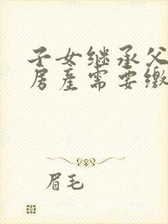 子女继承父母的房产需要缴纳哪些费用