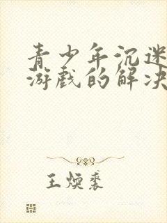 青少年沉迷网络游戏的解决办法