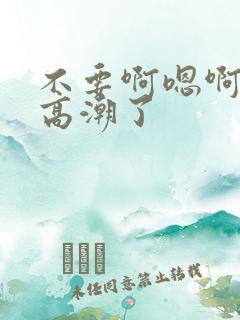 不要啊嗯啊嗯啊高潮了