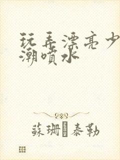 玩弄漂亮少妇高潮喷水