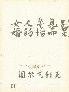 女人梦见别人结婚的场面是什么预兆