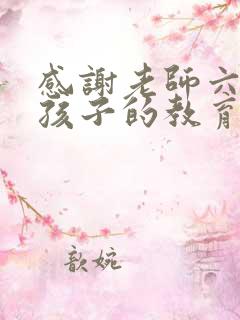 感谢老师六年对孩子的教育和辛苦的句子