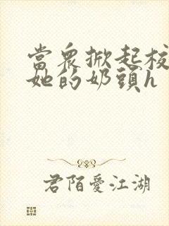 当众掀起校服揉她的奶头h