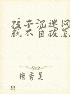 孩子沉迷网络游戏不自拔怎么办