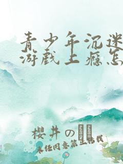 青少年沉迷网络游戏上瘾怎么办理