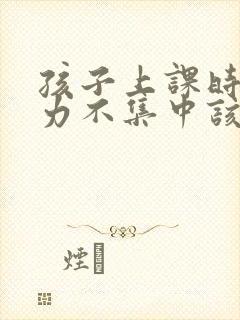 孩子上课时注意力不集中该怎样解决?