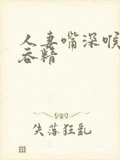 人妻嘴深喉口爆吞精