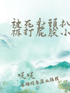 被死对头扒了内裤打屁股小说