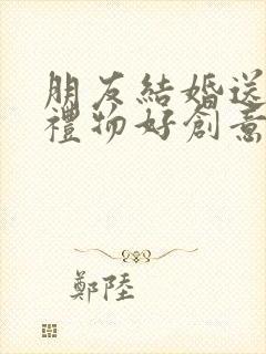 朋友结婚送什么礼物好创意实用的