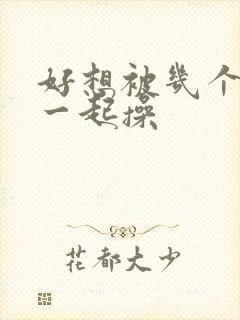 好想被几个男人一起操