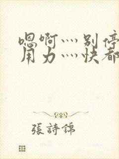 嗯啊灬别停啊灬用力灬快都市奇缘