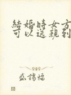 结婚时女方父母可以送亲到男方家吗