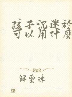 孩子沉迷于手机可以用什么方法解决