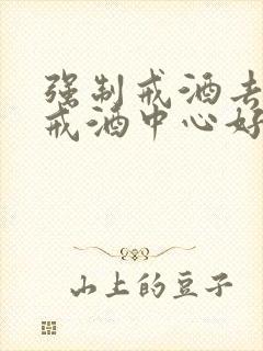 强制戒酒去哪个戒酒中心好